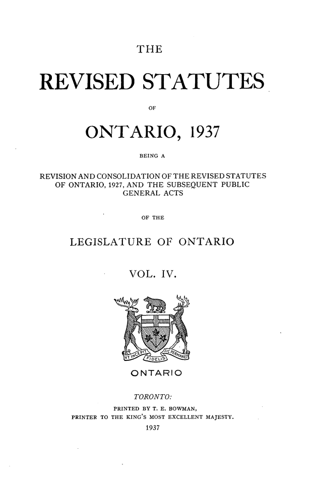 handle is hein.psc/rvstont0004 and id is 1 raw text is: THE

REVISED STATUTES
OF
ONTARIO, 1937
BEING A
REVISION AND CONSOLIDATION OF THE REVISED STATUTES
OF ONTARIO, 1927, AND THE SUBSEQUENT PUBLIC
GENERAL ACTS
OF THE
LEGISLATURE OF ONTARIO

VOL. IV.

ONTARIO
TORONTO:
PRINTED BY T. E. BOWMAN,
PRINTER TO THE KING'S MOST EXCELLENT MAJESTY.
1937


