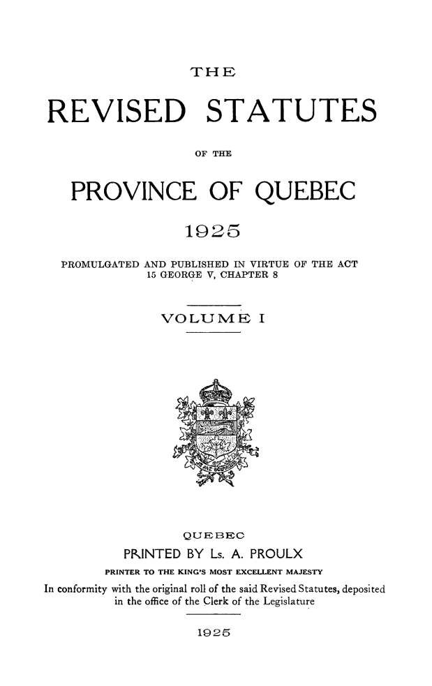 handle is hein.psc/rvstqubc0001 and id is 1 raw text is: 




THE


REVISED STATUTES


                   OF THE


   PROVINCE OF QUEBEC


                  1925

  PROMULGATED AND PUBLISHED IN VIRTUE OF THE ACT
             15 GEORGE V, CHAPTER 8


               VOLUME I
















                  QUEBEC
          PPlNTED BY Ls. A. PROULX
        PRINTER TO THE KING'S MOST EXCELLENT MAJESTY
In conformity with the original roll of the said Revised Statutes, deposited
         in the office of the Clerk of the Legislature


1925


