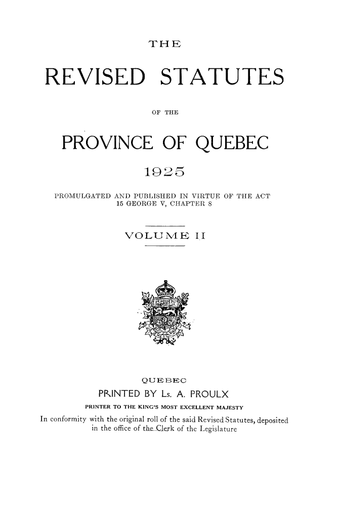 handle is hein.psc/rvstqubc0002 and id is 1 raw text is: 



THE


REVISED STATUTES


                   OF THE



   PROVINCE OF QUEBEC


1925


PROMULGATED


AND PUBLISHED IN VIRTUE OF THE ACT
15 GEORGE V, CHAPTER 8


               VOLUME 1.1















                  QUEBEC
          PRINTED  BY Ls. A. PROULX
        PRINTER TO THE KING'S MOST EXCELLENT MAJESTY
In conformity with the original roll of the said Revised Statutes, deposited
         in the office of the Gerk of the Legislature


