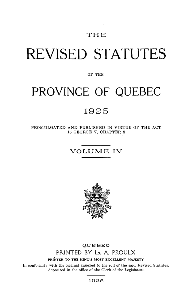 handle is hein.psc/rvstqubc0004 and id is 1 raw text is: 






THE


REVISED STATUTES



                   OF THE



  PROVINCE OF QUEBEC


192~5


PROMULGATED


AND PUBLISHED IN VIRTUE OF THE ACT
15 GEORGE V, CHAPTER 8


               VOLUME IV





















                  QUEBEO

          PRINTED  BY Ls. A. PROULX
        PRINTER TO THE KING'S MOST EXCELLENT MAJESTY
In conformity with the original annexed to the roll of the said Revised Statutes,
        deposited in the office of the Clerk of the Legislature

                    1925


