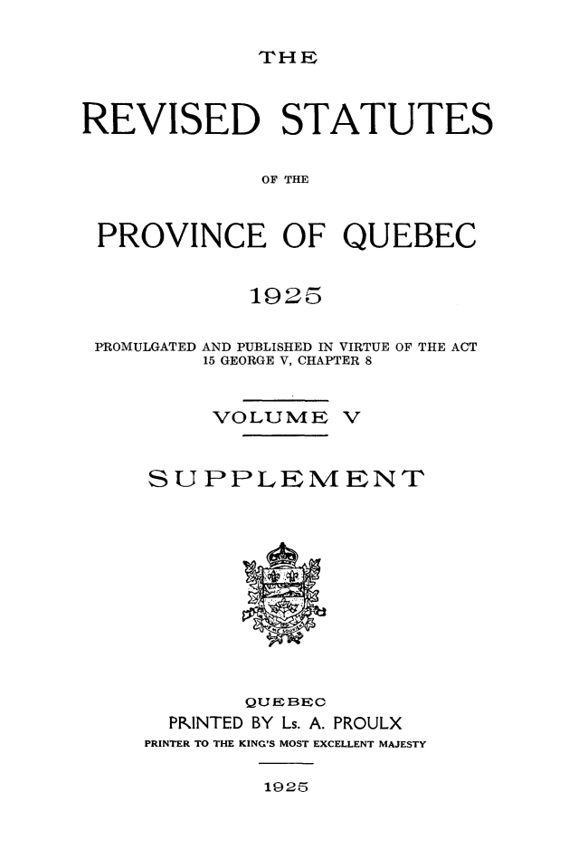 handle is hein.psc/rvstqubc0005 and id is 1 raw text is: 

THE


REVISED STATUTES


             OF THE


 PROVINCE OF QUEBEC


            1925

 PROMULGATED AND PUBLISHED IN VIRTUE OF THE ACT
         15 GEORGE V, CHAPTER 8


         VOLUME V


     SUPPLEMENT











            QUEBEC
      PKINTED BY Ls. A. PROULX
      PRINTER TO THE KING'S MOST EXCELLENT MAJESTY


1925


