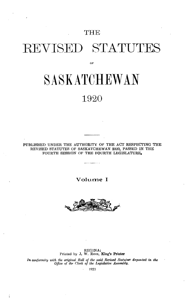 handle is hein.psc/rvstsaska0001 and id is 1 raw text is: 






THE


REVISED STATUTES


                        OF




        SASKATCHEWAN



                      1920


PUBLISHED UNDER THE AUTHORITY OF THE ACT RESPECTING THE
   REVISED STATUTES OF SASKATCHEWAN 1920, PASSED IN THE
       FOURTH SESSION OF THE FOURTH LEGISLATURE.





                   Volume I
















                      REGINA:
             Printed by J. W. ReI, King's Printer
 In conformity with the original Roll of the said Revised Statutes* depoted in the
           Office of the Clerk of the Legislative Assembly.
                        1921


