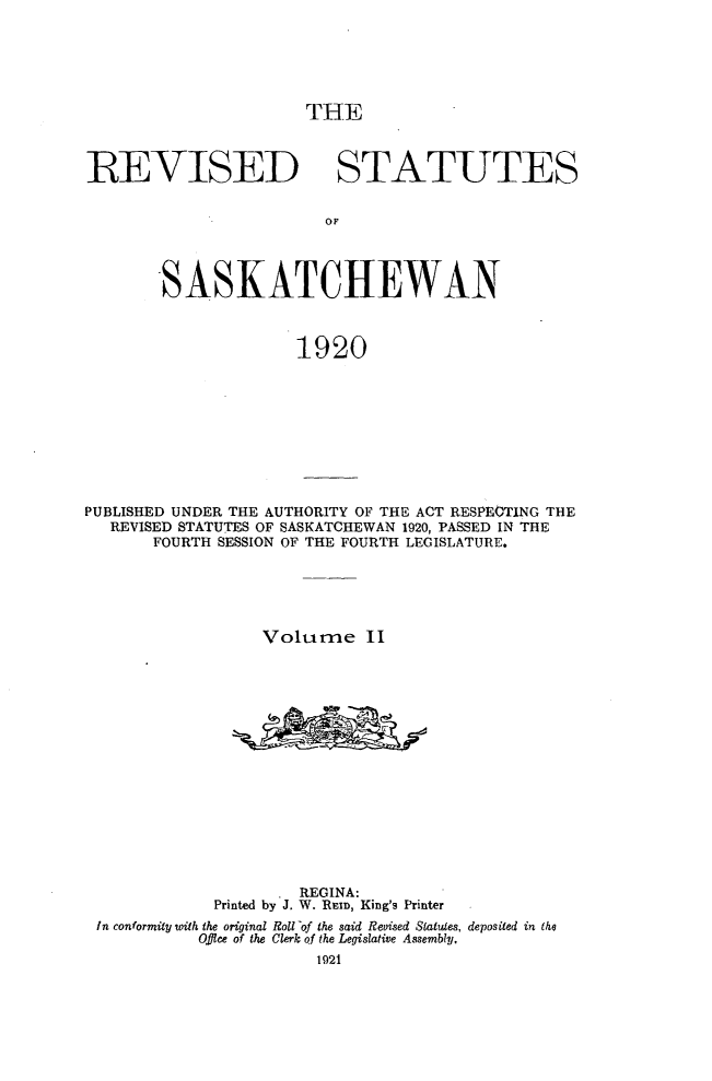 handle is hein.psc/rvstsaska0002 and id is 1 raw text is: 






THE


REVISED STATUTES


                        OF




        SASKATCHEWAN



                      1920


PUBLISHED UNDER THE AUTHORITY OF THE ACT RESPECTING THE
   REVISED STATUTES OF SASKATCHEWAN 1920, PASSED IN THE
       FOURTH SESSION OF THE FOURTH LEGISLATURE.





                  Volume II
















                      REGINA:
             Printed by J. W. REID, King's Printer
 In conformity with the original Roll of the said Revised Statutes, deposited in the
            Offlce of the Clerk of the Legislative Assembly.
                        1921


