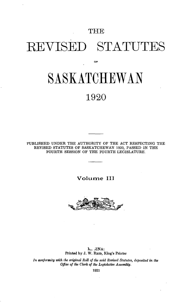handle is hein.psc/rvstsaska0003 and id is 1 raw text is: 






THE


REVISED STATUTES







        SASKATCHEWAN



                      1920


PUBLISHED UNDER THE AUTHORITY OF THE ACT RESPECTING THE
   REVISED STATUTES OF SASKATCHEWAN 1920, PASSED IN THE
       FOURTH SESSION OF THE FOURTH LEGISLATURE.





                   Volurne   III
















                      It- JINA:
              Printed by J. W. REID, King's Printer
  In conformity with the original Roll of the said Revised Statutes, deposited in the
            Office of the Clerk of the Legislative Assembly.
                        1921


