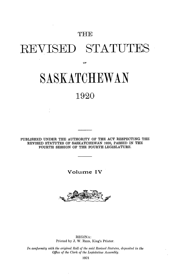 handle is hein.psc/rvstsaska0004 and id is 1 raw text is: 







THE


REVISED STATUTES






        SASKATCHEWAN



                      1920


PUBLISHED UNDER THE AUTHORITY OF THE ACT RESPECTING THE
   REVISED STATUTES OF SASKATCHEWAN 1920, PASSED IN THE
       FOURTH SESSION OF THE FOURTH LEGISLATURE.





                  Volume IV















                     REGINA:
              Printed by J. W. REID, King's Printer.

   In conformity with the original Roll of the said Revised Statutes, deposited in the
            Office of the Clerk of the Legislatiue Assembly.
                        1921


