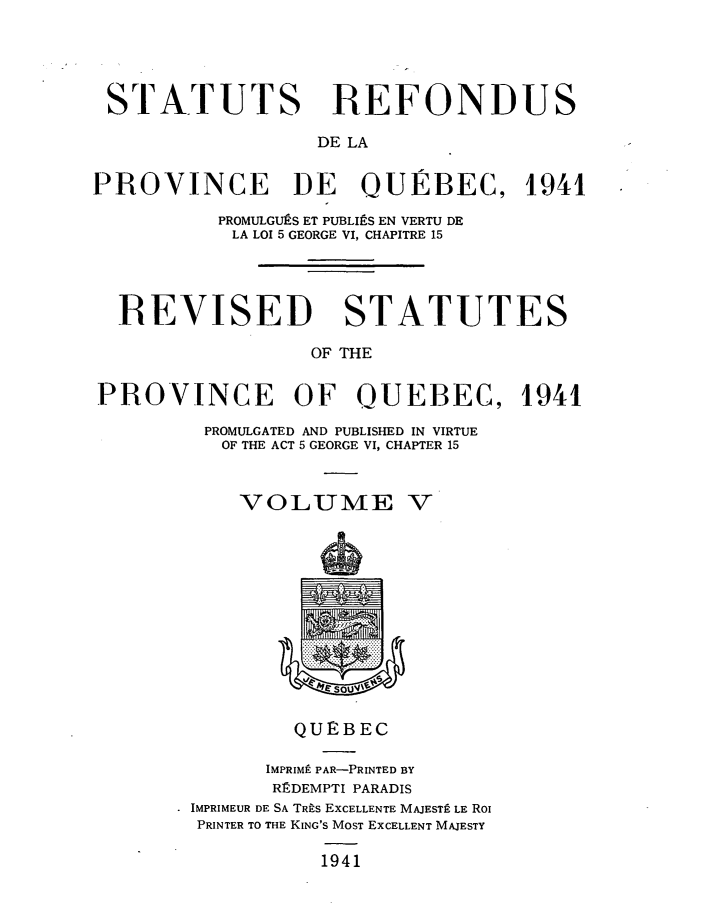 handle is hein.psc/srefoqub0005 and id is 1 raw text is: 





STATUTS REFONDUS

                  DE LA


PROVINCE DE QUEBEC, 1941

          PROMULGUES ET PUBLItS EN VERTU DE
          LA LOI 5 GEORGE VI, CHAPITRE 15




  REVISED STATUTES

                  OF THE


PROVINCE OF OUEBEC, 1941

         PROMULGATED AND PUBLISHED IN VIRTUE
         OF THE ACT 5 GEORGE VI, CHAPTER 15



            VOLUME V













                QUEBEC

              IMPRIM9 PAR-PRINTED BY
              REDEMPTI PARADIS
       . IMPRIMEUR DE SA TRis EXCELLENTE MAJESTP LE Rol
       PRINTER TO THE KING'S MOST ExCELLENT MAJESTY

                   1941


