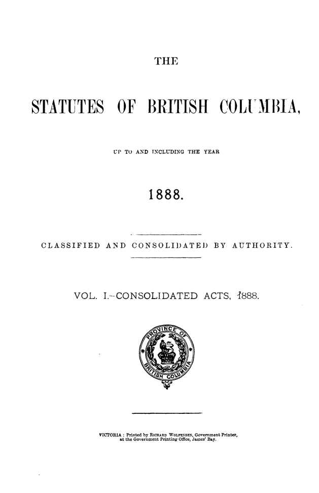 handle is hein.psc/stabco0001 and id is 1 raw text is: TIE

STATUTES OF BRITISH COLUI,111A,
VUP TO AND TNCLUDING THE YEAR
1888.

CLASSIFIED AND CONSOLIDATE) BY AUTHORITY.

VOL. I.-CONSOLIDATED ACTS, -1888.

VICTORIA : Printed by RICIARD WOLI.ENDEN, Government Printer,
at the Government Printing Office, James' Bay.


