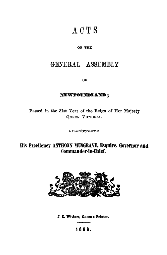 handle is hein.psc/stanewfold0018 and id is 1 raw text is: 




                   ACTS


                     OF THE


           GENERAL ASSEMBLY


                       OF


               NEWFOUNDLAND;


   Passed in the 31st Year of the Reign of Her Majesty
                 QUEEN VICTORIA.




His Excellency ANTHONY BUSGRAVE, Esquire, Governor and
               Commander-in-Chief,












               . C. Withers, Queen a Printer.

                     1808.


