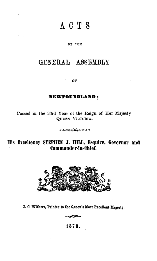 handle is hein.psc/stanewfold0020 and id is 1 raw text is: 



ACTS


OF THE


GENERAL


ASSEMBLY


NEWFOUNDLAND;


Passed in the


33rd Year of the Reign of Her M~ajesty
   QuEE VICoIA.


His Excellency STEPHEN J. HILL, Esquire, Governor and
                Commander-in-Chief.


1. C. Withers, Printer to the Queen's Most Excellent Majesty.


1870.


