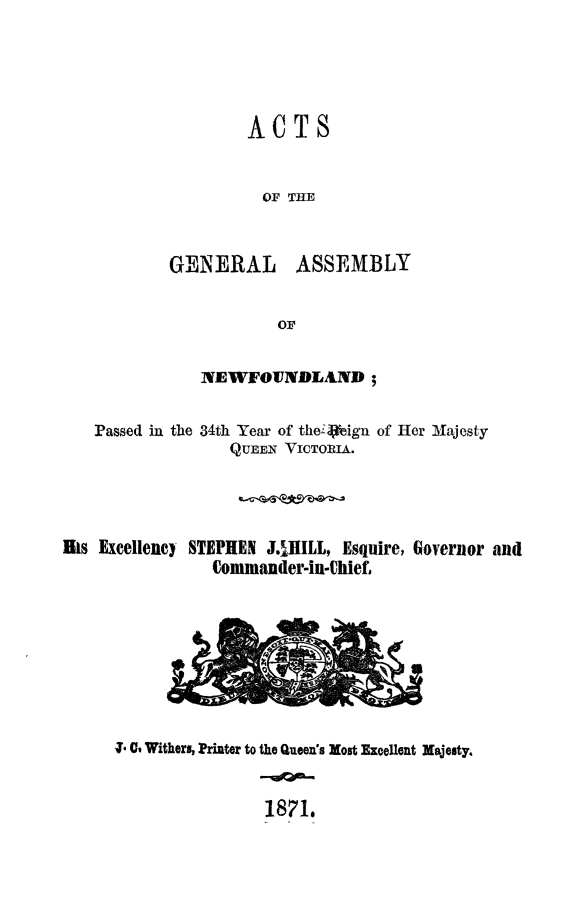 handle is hein.psc/stanewfold0021 and id is 1 raw text is: 




ACTS


  OF THE


GENERAL


ASSEMBLY


NEWFOUNDLAND ;


Passed in the


34th Year of the:Vign of Her Alajesty
   QUEEN VICTORIA.


iks Excellency STEPHEN J.HILL, Esquire, Governor and
                Commander-in-Chief1


-1 0% Withers, Printer to the Queen's Most Excellent Majesty.


                1871,


