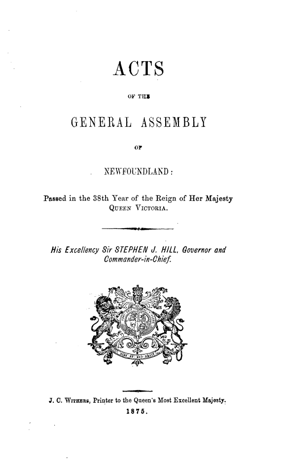 handle is hein.psc/stanewfold0025 and id is 1 raw text is: 






         ACTS

             OF Ti5


GENERAL ASSEMBLY

              OF


       NEWFOUNDIAND:


Passed in the 38th Year of the Reign of Her Majesty
               QUEEN VICTORIA.




  His Excellency Sir STEPHEN d. HILL, Governor and
              Commander-in-Chief


J. C. WITZMRS, Printer to the Queen's Most Excellent Majesty.
                  1875.


