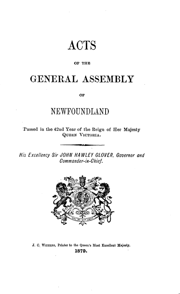 handle is hein.psc/stanewfold0029 and id is 1 raw text is: 






               ACTS

                  OF THE


   GENERAL ASSEMBLY

                    OF


          NEWFOUNDLAND


Passed in the 42nd Year of the Reign of Her Majesty
              QUEEN VIcTouIA.


His Excellency


Sir JOHN HAWLEY GLOVER,
   Commander-in-Chief.


Governor and


,J. C. WITUERS, Printer to the Queen's Most Excelleut Majesty.
               1879.


