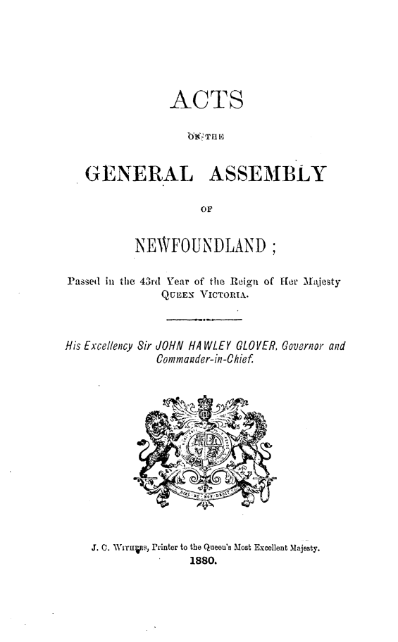 handle is hein.psc/stanewfold0030 and id is 1 raw text is: 






               ACTS

                  b69 T RE


   GENERAL ASSEMBLY

                    OF


          NEWFOUNDLAND;

Passed in tile 43rd Year of the Reign of fer Najesty
              QUEEN VICTORIA.


His Excellency Sir


JOHN HA WLEY GLOVER, Governor and
Commander-in-Chief


J. 0. WITHt.S, Printer to the Queen's Most Excellent Majesty.
               1880.


