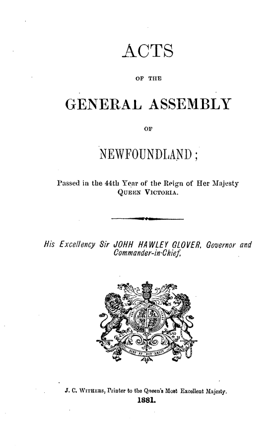 handle is hein.psc/stanewfold0031 and id is 1 raw text is: 




              ACTS

                 OF THE


  GENERAL ASSEMBLY

                  OF


         NEWFOUNDLAND;


Passed in the 44th Yenr of the Reign of Her Majesty
             QUEnN VICTORIA.


His Excellency Sir


LOHH HA WLEY GLOVER, Governor and
Commander-in-Chief


J. C. WITHERSJ Printer to the Qneen's Mobt Excellent Majesty,
               1881.


