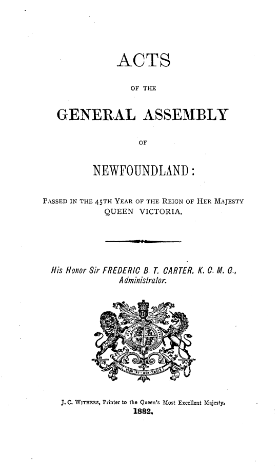 handle is hein.psc/stanewfold0032 and id is 1 raw text is: 





               ACTS

                 OF THE


   GENERAL ASSEMBLY

                   OF


          NEWFOUNDLAND:


PASSED IN THE 45TH YEAR OF THE REIGN OF HER MAJESTY
            QUEEN VICTORIA.


His Honor Sir FREDERIC B. T. CARTER, K. 0 M. G.,
             A dministrator.


J. C. WITHERS, Printer to the Queen's Most Excellent Majesty,
              1882,


