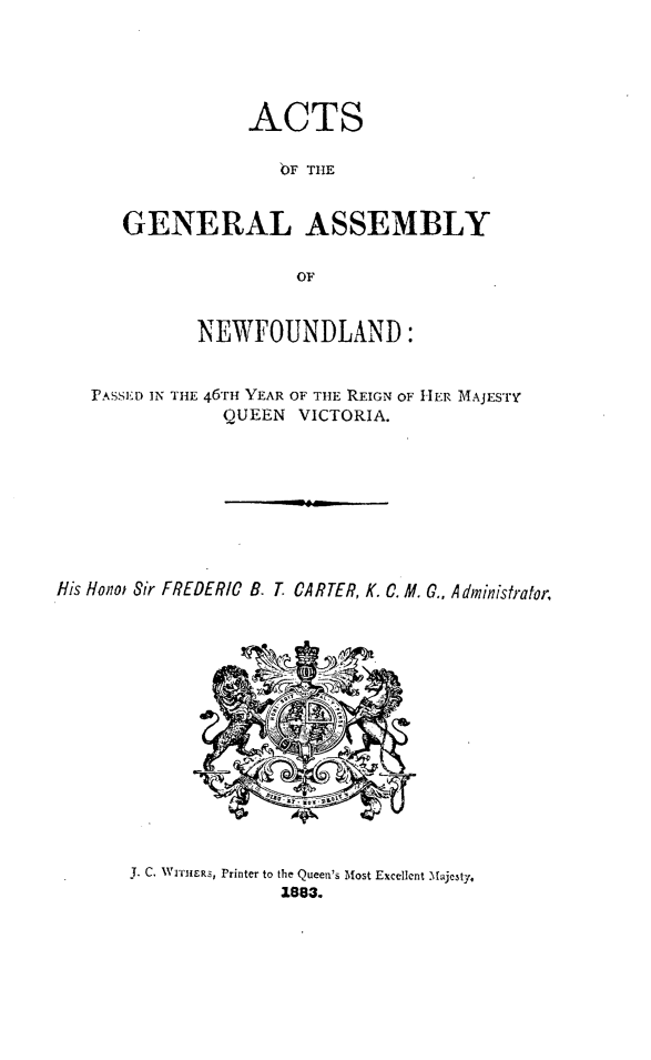 handle is hein.psc/stanewfold0033 and id is 1 raw text is: 





           ACTS

              OF THE


GENERAL ASSEMBLY


                OF


             NEWFOUNDLAND:


   rASSED IN THE 46T YEAR OF THE REIGN OF HER MAJESTY
               QUEEN VICTORIA.




                    HiRT



His Hono  Sir FREDERIC B. T. CARTER, K. C. M. C., Administrator


J. C. WI'rHERS, Printer to the Queen's Most Excellent Majesty.
              1883.


