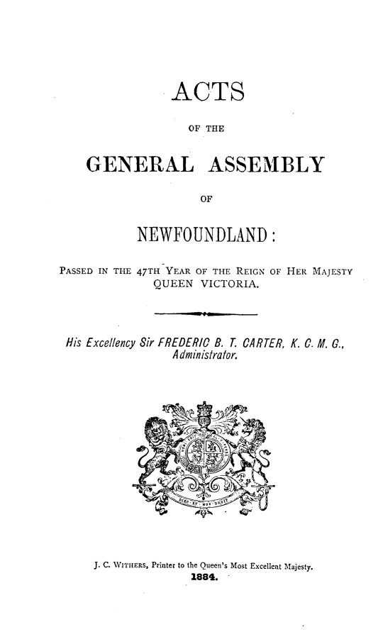 handle is hein.psc/stanewfold0034 and id is 1 raw text is: 





                ACTS

                   OF THE


    GENERAL ASSEMBLY

                     OF


           NEWFOUNDLAND:

PASSED IN THE 47TH YEAR OF TIE REIGN OF HER MAJESTY
              QUEEN VICTORIA.


His Excellency Sir


FREDERIC B. T.
  A dministrator.


CARTER, K. C. M. G.,


J. C. WITHERS, Printer to the Queen's Most Excellent Majesty.
              1884.



