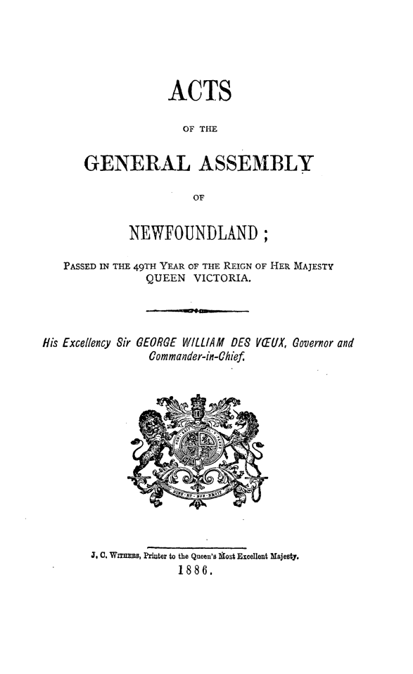 handle is hein.psc/stanewfold0036 and id is 1 raw text is: 





                ACTS

                  OF THE

   GENERAL ASSEMBLY

                    OF


          NEWFOUNDLAND;

PASSED IN THE 49TH YEAR OF THE REIGN OF HER MAJESTY
            QUEEN VICTORIA.


His Excellency Sir


GEORGE WILLIAM DES
  Commander-in-Chief


VTUX, Governor and


J, C. Wrxnrs, Printer to the Queen's Wfost Excellent Majesty.
             1886.


