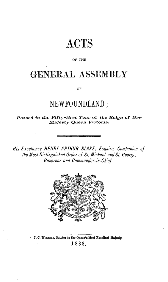 handle is hein.psc/stanewfold0038 and id is 1 raw text is: 






             ACTS

                OF THE


GENERAL ASSEMBLY

                 OF


              NEWFOUNDLAND;

 Passed in the Fifty-first Year of the Reign of H1er
              Majesty Queen Victorla.



His Excellency HENRY ARTHUR BLAKE, Esquire, Companion of
    the Most Distinguished Order of St. Michael and St. George,
            Governor and Commander-in-Chief.


J. C. WrTrEBS, Printer to the Queen's Most Excellent Majesty,
              1888.


