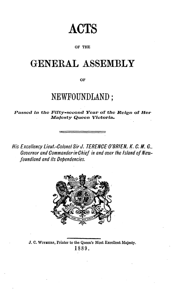 handle is hein.psc/stanewfold0039 and id is 1 raw text is: 



             ACTS

                OF THE


GENERAL ASSEMBLY

                 OF


NEWFOUNDLAND;


Passed in the


Fifty-second Year of the Reign of Her
Majesty Queen Victoria.


His Excellency Lieut.-Colonel Sir d. TERENCE O'BRIEN, K. C. M. G,
   Governor and Commander-in-Chief in and over the Island of New-
   foundland and its Dependencies,


J. C. WITHERS, Printer to the Queen's Most Excellent Majesty.
                1889.


