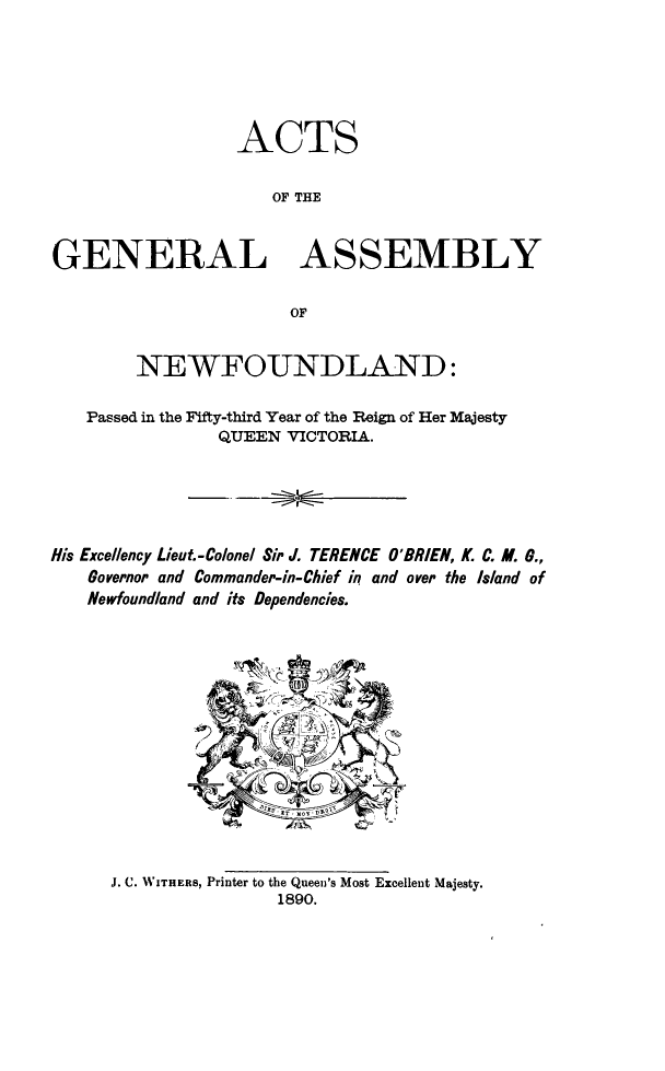 handle is hein.psc/stanewfold0040 and id is 1 raw text is: 






                  ACTS

                     OF THE


GENERAL ASSEMBLY

                       OF


        NEWFOUNDLAND:

   Passed in the Fifty-third Year of the Reign of Her Majesty
                QUEEN VICTORIA.





His Excellency Lieut.-Colonel Sir J. TERENCE O'BRIEN, K. C. M. 0.,
    Governor and Commander-in-Chief in and over the Island of
    Newfoundland and its Dependencies.


J. C. WITHERS, Printer to the Queen's Most Excellent Majesty.
                1890.


