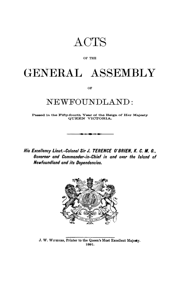 handle is hein.psc/stanewfold0041 and id is 1 raw text is: 







                  ACTS


                     OF THE


GENERAL ASSEMBLY

                       OF


        NEWFOUNDLAND:

   Passed in the Fifty-fourth Vear of the Reign of Her Majesty
                QUIEEN VICTrORIA._






His Excellency Lieut.-Colonel Sir J. TERENCE O'BRIEN, K. C. M. 6.,
    Governor and Commander-in-Chief in and over the Island of
    Newfoundland and its Dependencies.


J. W. WITHERS, Printer to the Queen's Most Excellent Majeaty.
                 1891.


