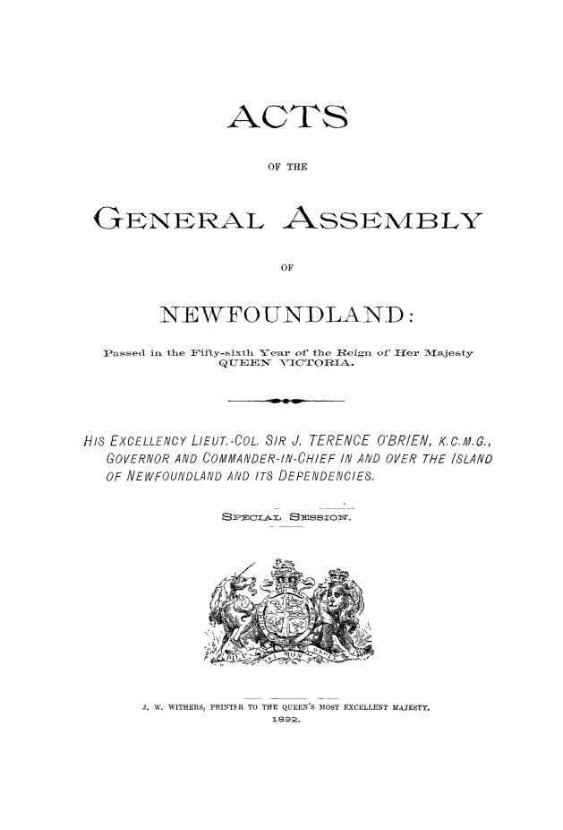 handle is hein.psc/stanewfold0042 and id is 1 raw text is: 







ACTS


     OF THE


G1ENERAL


ASSESN4BLY


         NEWFOUNDLAND:

  ]Passed in the li'ifty-sixth Year of the leign of l-er Majesty
               QL'7EE V ICTIOR=IA.





HI8 EXCELLENCY LIEUT.-COL. SIR J. TERENCE O'BRIEN, K.C,,G,,
   GOVERNOR AND COMMANDER-IN-CHIEF I/N AND OVER THE ISLAND
   OF NEWFOUNDLAND AND ITS DEPENDEIVCIE&


                So   : S:issTol'm_


J. W. WITHERS, FRINTIR TO THE QUEEN'S MOST EXCELLENT MAJESTY.
               1892.


