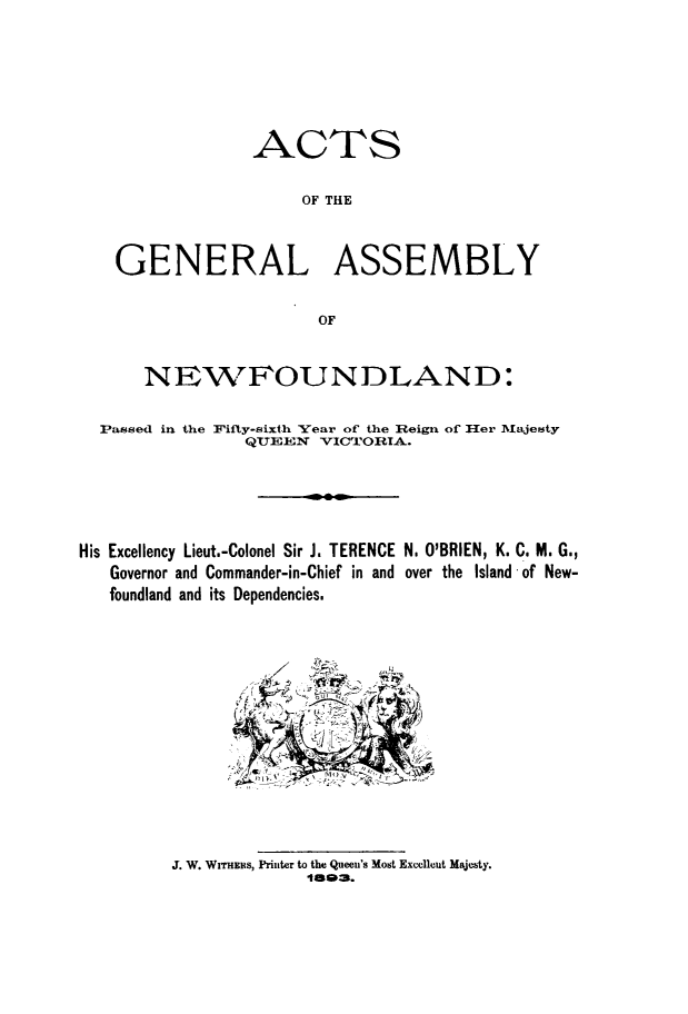 handle is hein.psc/stanewfold0043 and id is 1 raw text is: 







                 ACTS

                      OF THE



    GENERAL ASSEMBLY


                       OF


      NEWFOUNDLAND:

  Passed in the Flifty-sixth Year of the Reign of Her Mlajesty
                QUEEN VICTORIA.





His Excellency Lieut.-Colonel Sir J. TERENCE N, O'BRIEN, K. C. M. G.,
   Governor and Commander-in-Chief in and over the Island of New-
   foundland and its Dependencies.


J. W. WiTHntts, Printer to the Queen's Most Excellout Majesty.
             lne=.


