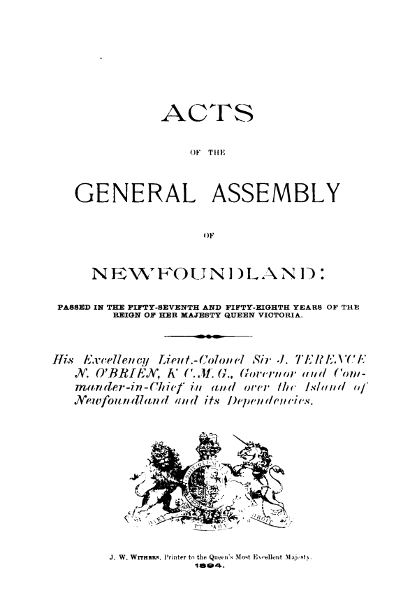 handle is hein.psc/stanewfold0044 and id is 1 raw text is: 







               ACTS

                   OF TIM


   GENERAL ASSEMBLY

                     OF


      N Fi ,F'O     U N] ) L AN I:

 PASSED IN THE FIFTY-SEVENTH AND FIFTY-EIGHTH YEARS OF THE:
         REIGN OF HER MAJESTY QUEEN VICTORIA.


His Excelleucy Lieui .-Cololi / Sir .1. 7 L'('/I
   V. O'BRJEN, h' C.L (L'., Gorviior m d (om-
   manlder-in-Chief/ i/i ald orer fh lslu a, of
   Ne'eufou w(Hand a/ (d its I)epe (///el/ Cis.




                 -N


J. W. Wrrni ,k. Printer tn the Qtueens Mot E\,llelft Majt. t
            iaog&.


