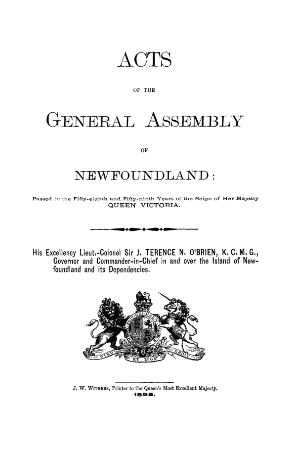 handle is hein.psc/stanewfold0045 and id is 1 raw text is: 






                    ACTS


                       OF THE



   GENERAL ASSEMBLY


                         OF


          NEWFOUNDLAND:

Passed in the Fifty-eighth and Fifty-ninth Years of the Reign of Her Majesty
                  QUEEN VICTORIA.





His Excellency Lieut.-Colonel Sir J, TERENCE N. O'BRIEN, K. C. M. G.,
     Governor and Commander-in-Chief in and over the Island of New-
     foundland and its Dependencies,


J. W. WITHE S, Printer to the Queen's Most Excellent Majesty.
              16095.


