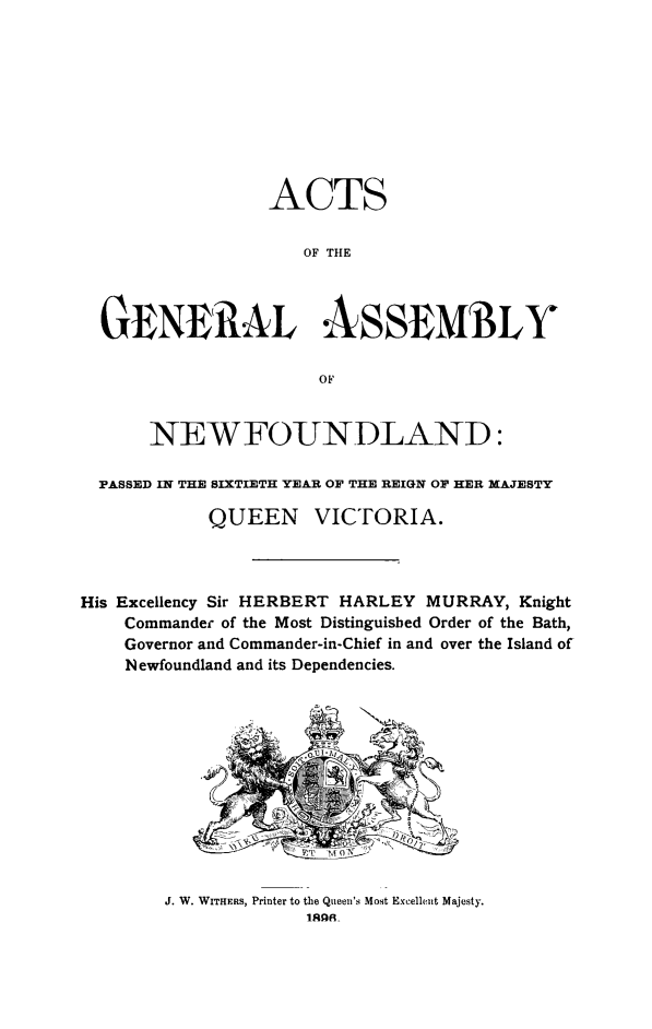 handle is hein.psc/stanewfold0046 and id is 1 raw text is: 










                 ACTS

                    OF THE




  GENERAL ASSEMIBLY

                      OF


      NEWFOUNDLAND:

  PASSED IN THE SIXTIETH YEAR OF THE REIGN OF HER MAJESTY

            QUEEN VICTORIA.



His Excellency Sir HERBERT HARLEY MURRAY, Knight
    Commander of the Most Distinguisbed Order of the Bath,
    Governor and Commander-in-Chief in and over the Island of
    Newfoundland and its Dependencies.


J. W. WITHERS, Printer to the Queen's Most Excellent Majesty.
             1R9 R


