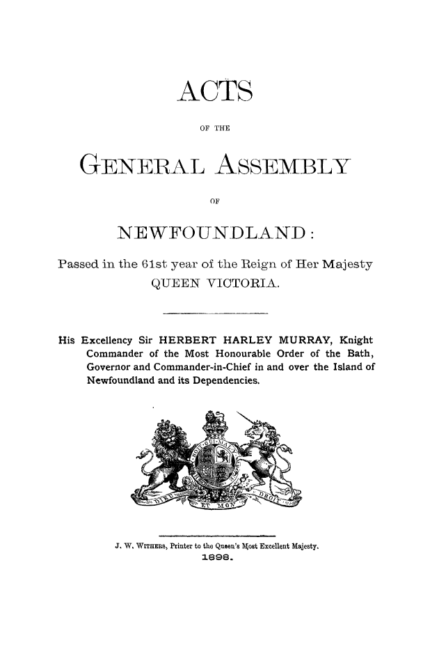 handle is hein.psc/stanewfold0048 and id is 1 raw text is: 







                 ACTS

                    OF THE



   GENERAL ASSEMBLY

                      OF


        NEWFOUNDLAND:

Passed in the 61st year of the tReign of Her Majesty
             QUEEN VICTORIA.




His Excellency Sir HERBERT HARLEY MURRAY, Knight
    Commander of the Most Honourable Order of the Bath,
    Governor and Commander-in-Chief in and over the Island of
    Newfoundland and its Dependencies.


J. W. WiEums, Printer to the Queen's   ost Excellent Majesty.
            1898.


