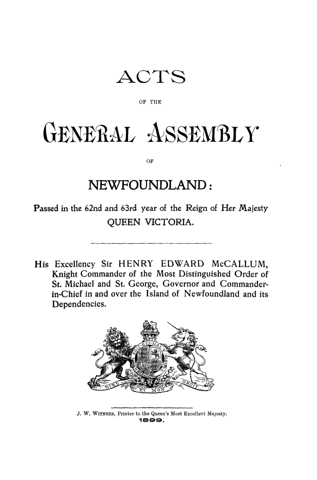 handle is hein.psc/stanewfold0049 and id is 1 raw text is: 






                ACTS

                    OF THtE



  GENERAL ASSEMBLY

                      OF

           NEWFOUNDLAND:

Passed in the 62nd and 63rd year of the Reign of Her Majesty
              QUEEN VICTORIA.



His Excellency Sir HENRY EDWARD McCALLUM,
    Knight Commander of the Most Distinguished Order of
    St. Michael and St. George, Governor and Commander-
    in-Chief in and over the Island of Newfoundland and its
    Dependencies.










        J, W. WITHERS, Printer to the Queen's Most Excellent Majesty.
                    I a9.


