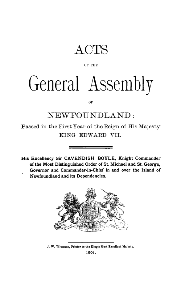 handle is hein.psc/stanewfold0051 and id is 1 raw text is: 








                 ACTS

                     OF THE




  General Assembly

                      OF


         NEWFOUNDLAND:

Passed in the First Year of the Reign of His Majesty
            KING EDWARD VII.



His Excellency Sir CAVENDISH BOYLE, Knight Commander
   of the Most Distinguished Order of St. Michael and St. George,
   Governor and Commander-in-Chief in and over the Island of
   Newfoundland and its Dependencies.


J. W. WITHERS, Printer to the King's Most Excellent Majesty.
             1901.


