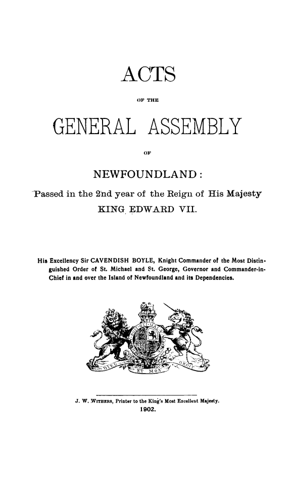 handle is hein.psc/stanewfold0052 and id is 1 raw text is: 









                    ACTS


                        OF THE



     GENERAL ASSEMBLY


                         OF


              NEWFOUNDLAND:


Passed in the 2*nd year of the Reign of His Majesty

               KING EDWARD VII.






 His Excellency Sir CAVENDISH BOYLE, Knight Commander of the Most Distin-
    guished Ordcr of St. Michael and St. George, Governor and Commander-in-
    Chief in and over the Island of Newfoundland and its Dependencies.












                            7M0 7'


J. W. WITHERS, Printer to the King's Most Excellent Majesty.
               1902.


