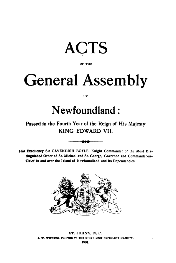 handle is hein.psc/stanewfold0054 and id is 1 raw text is: 











                  ACTS


                       OF THE




  General Assembly


                         OF



             Newfoundland:


   Passed in the Fourth Year of the Reign of His Majesty

               KING EDWARD VII.




jim Excellency Sir CAVENDISH BOYLE, Knight Commander of the Most Dis-
   tingpished Order of St. Michael and St. George, Governor and Commander-in-
   Chief in and over the Island of Newfoundland and its Dependencies.


            ST. JOHN'S, N. F.
J. 1W. WrEHER. PRINTER TO THE KING'S 51O8T KXCELLENT MAJESTY
                 1904.



