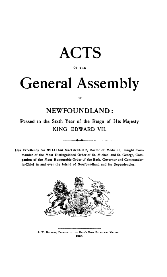 handle is hein.psc/stanewfold0056 and id is 1 raw text is: 













                   ACTS


                         OF THE




  General Assembly


                          OF


             NEWFOUNDLAND:

  Passed in the Sixth Year of the Reign of His Majesty

                KING EDWARD VII.




His Excellency Sir WILLIAM MacGREGOR, Doctor of Medicine, Knight Com-
   mander of the Most Distinguished Order of St. Michael and St. George, Com-
   panion of the Most Honourable Order of the Bath, Governor and Commander-
   in-Chief in and over the Island of Newfoundland and its Dependencies.


J. W. WITHERS, PRINTER TO TIlE KING'S MOST EXCELLENT MAJESTY.
                1906.


