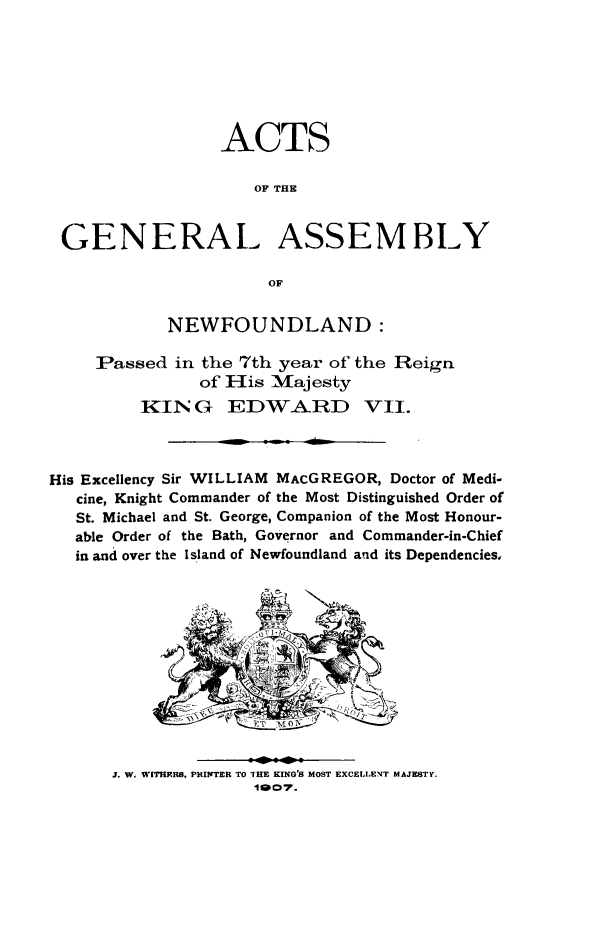 handle is hein.psc/stanewfold0057 and id is 1 raw text is: 







                 ACTS

                     OF THE


 GENERAL ASSEMBLY

                      OF


            NEWFOUNDLAND:

     Passed in the 7th year of the Reign
               of His Majesty
         KIN G EDWARD VII.



His Excellency Sir WILLIAM MACGREGOR, Doctor of Medi-
   cine, Knight Commander of the Most Distinguished Order of
   St. Michael and St. George, Companion of the Most Honour-
   able Order of the Bath, Governor and Commander-in-Chief
   in and over the Island of Newfoundland and its Dependencies,


                             N









      J. W. WITHRS, PHITER TO rHE KING'S MOST EXCELLENT MAJESTY.
                    11007.


