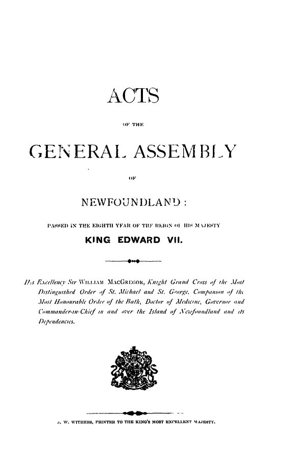 handle is hein.psc/stanewfold0058 and id is 1 raw text is: 











                    ACTS


                        .'F THF



 GENERAL ASSEMBLY


                         OF


              NEWFOUNDLAND:


      PA.\S EI) iN  THE  E IltTIi YFAIC OF  ril  IP GN  (it  IS M  \.I'S 'I

               KING EDWARD VII.




L/,s Ece//enci  Str  N.k..i  .CG0rIok,/Knghi Grand Cross of the .Jls/
   DIslinitushed Order , St. Michael and St. G,'rge. Companin ,f /h
   .1/s/ /an,,ural' Order f he Ilath, Doctor  ,f ledlcne, Goeror  md
   (Cmnnade'r-n- Chief i and over ie Is/and (if ,Ve n/h/land and Its
   I)c'/'endenJCles.


W. WTIIIi, PRINTHR TO TilE KING'8 MOST EXCRI I.ENT 'IKiITFwV.


