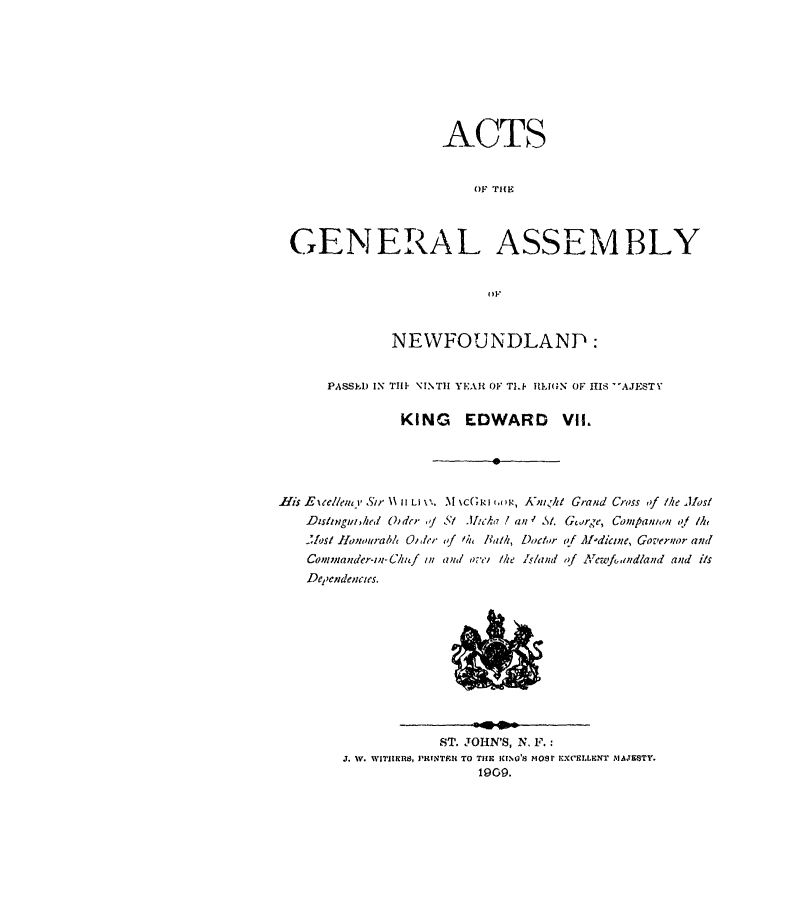 handle is hein.psc/stanewfold0059 and id is 1 raw text is: 








                   ACTS


                        OF TIHE



GENERAL ASSEMBLY


                         OF


             NEWFOUNDLAND:


     PASSED IN TM11 NINTH YEAH OF TI.F 1IILN OF HIS AJEST

              KING EDWARD VII.


.His E c/,eem 1 Sir \\ 11 Ll x,.
   Dzs/ingmi,hed     Oi dcr ,,
   ..A/Sl llonourab/l Oi /er
   Comninander-m- Clzuf in
   De'endenicies.


M %c(rkJ . ,, A-ni<ht Grand Cross of /he Jast
St tlAch I a n  5. Gcusrge, Companion i/ Me
of lhi, bath, Doctor of Aldicie, Governr and
(Ini o'T- the -,Wand of Arcwf&,indland and is


            ST. JOHN'S, N, F.:
J. W. WITHIIIRS, PRTNTPIU TO THE jawNO's mOsF FXCELIENT MAJESTY.
                 1909.


