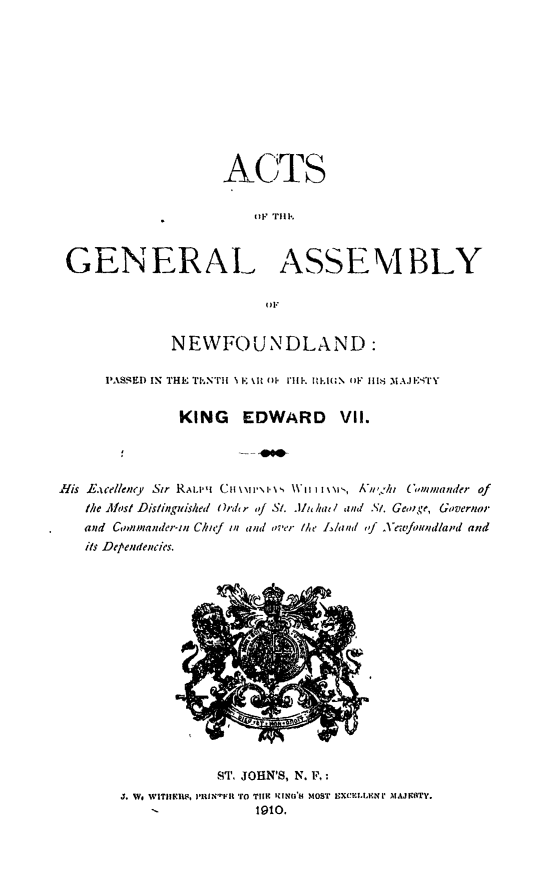 handle is hein.psc/stanewfold0060 and id is 1 raw text is: 










                   ACTS

                       t11 Till'.



 GENERAl. ASSEMBLY

                        O)F


             NEWFOUNDLAND:

     PASSED IN THE ThNTII \ I.: N t 01 111P. RlM  OF I IS MAJEITY


              KING   EDWARD     VII.




Ifis hEacellency Sir RAi.'' CW1',1 ',i.', , \' i I\I'-, A'u,.*ht 6,flmander of
   the Alost Dislink'uished Ore' r of St. JAlc hat / and St. Geo ge, Governor
   and Commander-tn Chief in and over Me  and ,f Xewfmid/a;,d and
   its Dependencies.


           ST. JOHN'S, N. F, :
J. Wo WITIIIR, 13'l1N' 'Fll TO TIHE ICIN', MOST IVXCIL.NIV MAJKcTY.
    -          1910.


