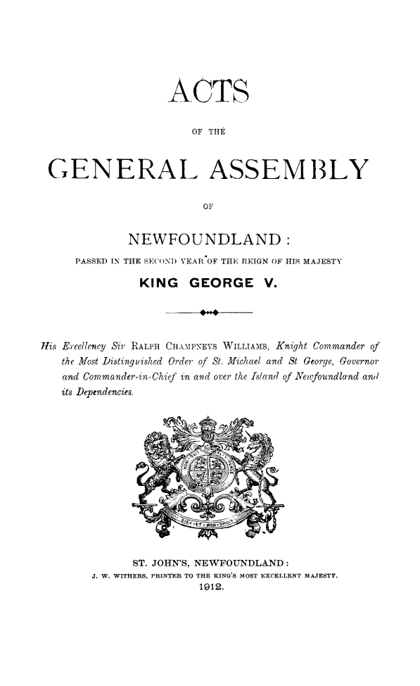 handle is hein.psc/stanewfold0062 and id is 1 raw text is: 







                   ACTS


                       OF THE



 GENERAL ASSEMB3LY

                         OF


             NEWFOUNDLAND:
     PASSED IN THE SECOND YEAR OF THE REIGN OF HIS MAJESTY

               KING GEORGE V.




His Excellency Sig' RALPH CHAMPNEYS WILLIAMS, Knight Commander of
   the Most Distinguished Order of St. Michael and St George, Governor
   and Commander-in-Chief in and over the Island of Newfoundland and
   its Dependencies.


      ST. JOHN'S, NEWFOUNDLAND:
J. W. WITHERS, PRINTER TO THE KING'S MOST EXCELLENT MAJESTY.
                 1912.


