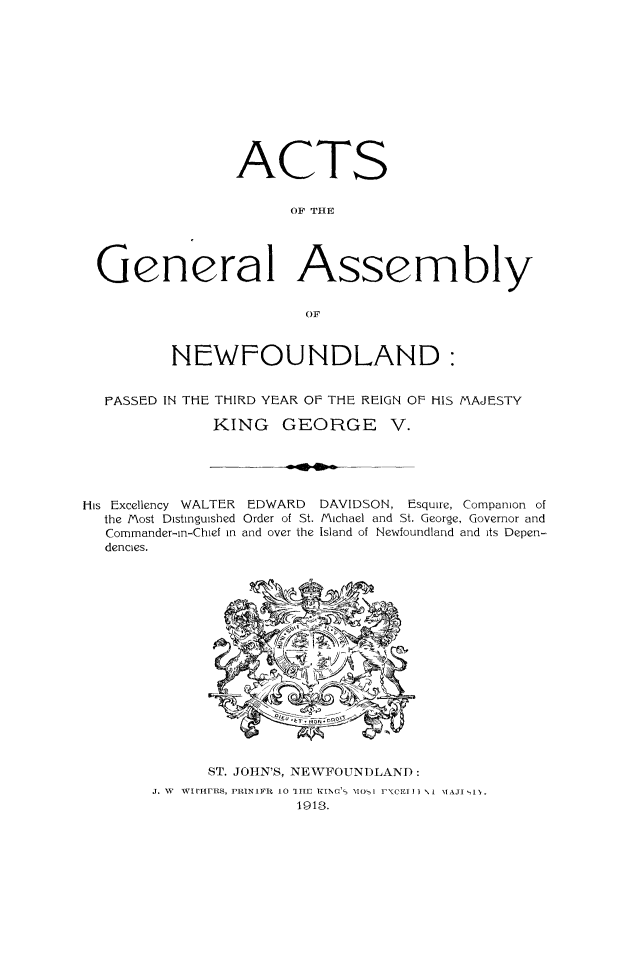 handle is hein.psc/stanewfold0063 and id is 1 raw text is: 











               ACTS


                     OF THE




General Assembly

                      OF


        NEWFOUNDLAND:


 FASSED IN THE THIRD YEAR OF THE REIGN OF HIS MAJESTY

            KING GEORGE V.


His Excellency WALTER     EDWARD
  the Most Distinguished Order of St.
  Commander-in-Chief in and over the
  dencies.


DAVIDSON, Esquire, Companion of
Michael and St. George, Governor and
Island of Newfoundland and its Depen-


      ST. JOHN'S, NEWFOUNDLAND:
J. W WIrHFYFRs, PRINIFIR 10 1IIE fINo'  MOI IXCFI I NI MAJI IN.
               1918.


