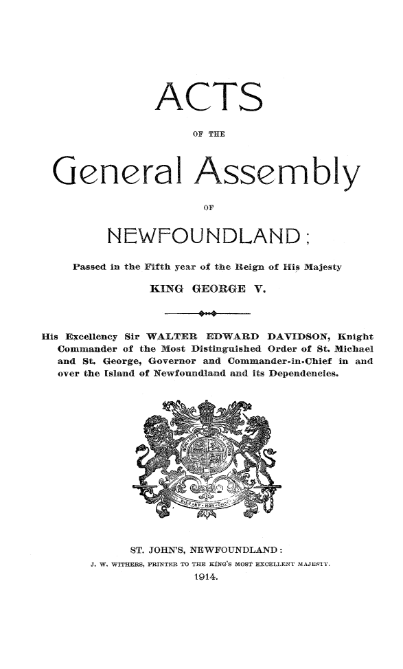 handle is hein.psc/stanewfold0065 and id is 1 raw text is: 









                ACTS


                     OF THE




  General Assembly


                      OF


         NEWFOUNDLAND;


    Passed in the Fifth year of the Reign of His Majesty

               KING GEORGE V.




His Excellency Sir WALTER EDWARD DAVIDSON, Knight
  Commander of the Most Distinguished Order of St. Michael
  and St. George, Governor and Commander-in.Chief in and
  over the Island of Newfoundland and its Dependencies.


      ST. JOHN'S, NEWFOUNDLAND:
J. W. WITHERS, PRINTER TO THE KING!S MOST EXCELLENT MAJESTY.
              1914.



