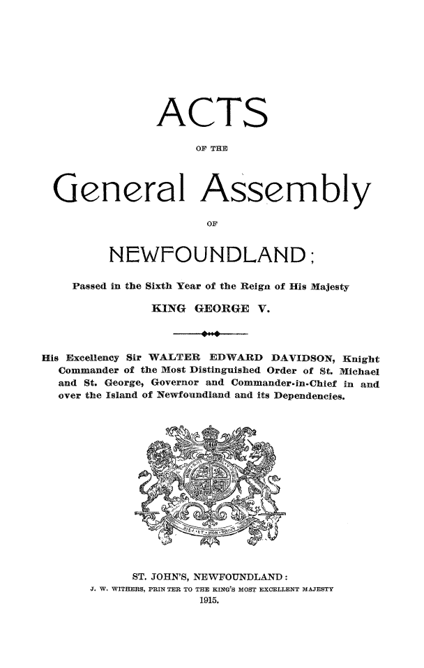 handle is hein.psc/stanewfold0066 and id is 1 raw text is: 










                ACTS

                     OF THE




  General Assembly

                      OF


         NEWFOUNDLAND;

    Passed in the Sixth Year of the Reign of His Majesty

               KING GEORGE V.




His Excellency Sir WALTER EDWARD DAVIDSON, Knight
  Commander of the Most Distinguished Order of St. Michael
  and St. George, Governor and Commander.in. Chief in and
  over the Island of Newfoundland and its Dependencies.


      ST. JOHN'S, NEWFOUNDLAND:
J. W. WITHERS, PRIN TER TO THE KING'S MOST EXCELLENT MAJESTY
               1915.


