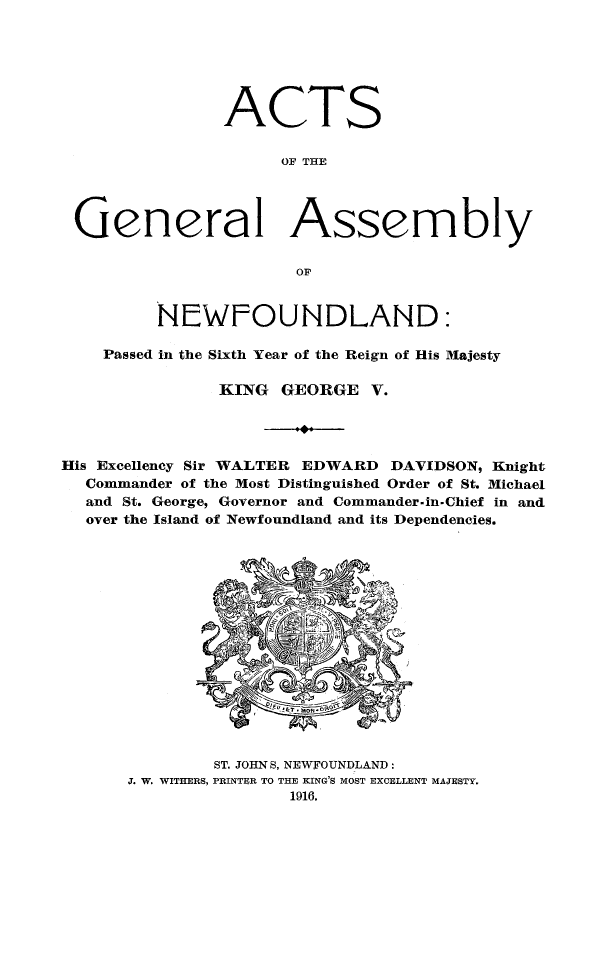 handle is hein.psc/stanewfold0067 and id is 1 raw text is: 






               ACTS

                     OF THE




 General Assembly

                      OF


         NEWFOUNDLAND:

    Passed in the Sixth Year of the Reign of His Majesty

               KING GEORGE V.




His Excellency Sir WALTER EDWARD DAVIDSON, Knight
  Commander of the Most Distinguished Order of St. Michael
  and St. George, Governor and Commander.in.Chief in and
  over the Island of Newfoundland and its Dependencies.


        ST. JOHNS, NEWFOUNDLAND:
J. W. WITHERS, PRINTER TO THE KING'S MOST EXCELLENT MAJESTY.
               1916.


