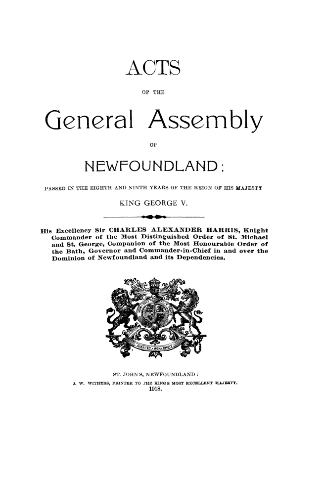 handle is hein.psc/stanewfold0069 and id is 1 raw text is: 









                 ACTS


                     OF THE




General Assembly

                      OP



         NEWFOUNDLAND:


PASSED IN THE EIGHTH AND NINTH YEARS OF THE REIGN OF HIS MAJESTY

                KING GEORGE V.


His Excellency Sir CHARLES ALEXANDER HARRIS, Knight
  Commander of the Most Distinguished Order of St. Michael
  and St. George, Companion of the Most Honourable Order of
  the Bath, Governor and Commander-in.Chief in and over the
  Dominion of Newfoundland and its Dependencies.


        ST. JOHN S, NEWFOUNDLAND:
J. W. WITHERS, PRINTER TO IHE KING S MOST EXCELLENT MAJESTY.
                1918.


