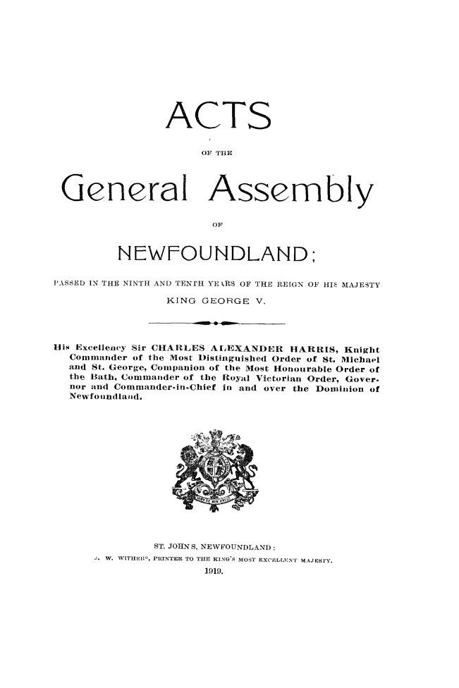 handle is hein.psc/stanewfold0070 and id is 1 raw text is: 












                ACTS


                      OF THE




 General Assembly

                       OF



         NEWFOUNDLAND;

PASSED IN THE NINTH AND TENr'H YE kRS OF THE REIGN OF HI' MAJESTY

                KING GEORGE V.




His Excellency Sir CHARLES AtLEXANDELI HARRIS, Knight
  Commander of the Most Distinguished Order of St. Michael
  and St. George, Companion of the Most Honourable Order of
  the Bath, Commander of the Royal Victorian Order, Gover.
  nor and Comnmander-in -Chief in and over the Dominion of
  Newfoundlaiid.


       ST. JOHNS, NEWFOUNDLAND:
W. WITHER, PRINTER TO TIE KING'S MOST EXCELLENT MAJESrY.
              1919.


