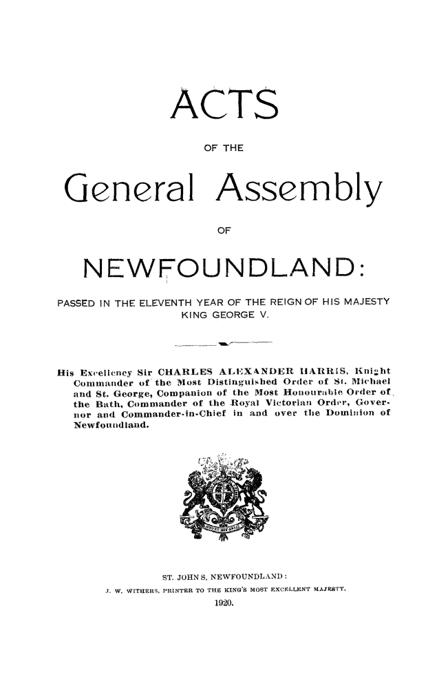 handle is hein.psc/stanewfold0072 and id is 1 raw text is: 










               ACTS


                    OF THE




 General Assembly


                      OF



    NEWFOUNDLAND:


PASSED IN THE ELEVENTH YEAR OF THE REIGN OF HIS MAJESTY
                 KING GEORGE V.





His Excellency Sir CHARLES ALEXANDER HARRIS, Knight
  Commander of the Most Distinguished Order of Sr. Michael
  and St. George, Companion of the Most Honourable Order of
  the Bath, Commander of the Royal Victorian Order, Gover-
  nor and Commander-in-Chief in and over the Dominion of
  Newfoundland.















              ST. JOHNS, NEWFOUNDLAND:
       1. W. WITHERS, PRINTER TO THE KING'S MOST EXCELLENT MAJESTY.
                     1920.


