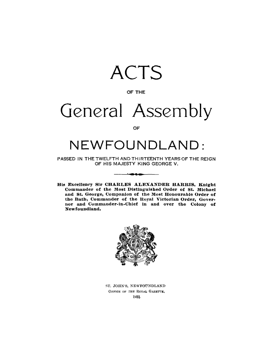 handle is hein.psc/stanewfold0074 and id is 1 raw text is: 














               ACTS


                   OF THE




 General Assembly

                     OF



    NEWFOUNDLAND:
PASSED IN THE TWELFTH AND THIRTEENTH YEARS OF THE REIGN
          OF HIS MAJESTY KING GEORGE V.



His Excelleney Sir CHARLES ALEXANDER HARRIS, Knight
  Commander of the Most Distinguished Order of St. Michael
  and St. George, Companion of the Most Honourable Order of
  the Bath, Commander of the Royal Victorian Order, Gover.
  nor and Commander-in.Chief in and over the Colony of
  Newfoundland.


ST. JOHN'S, NEWFOUNDLAND
O(FFICE OF rHR ROYAL GAZETTE,
        lwa.


